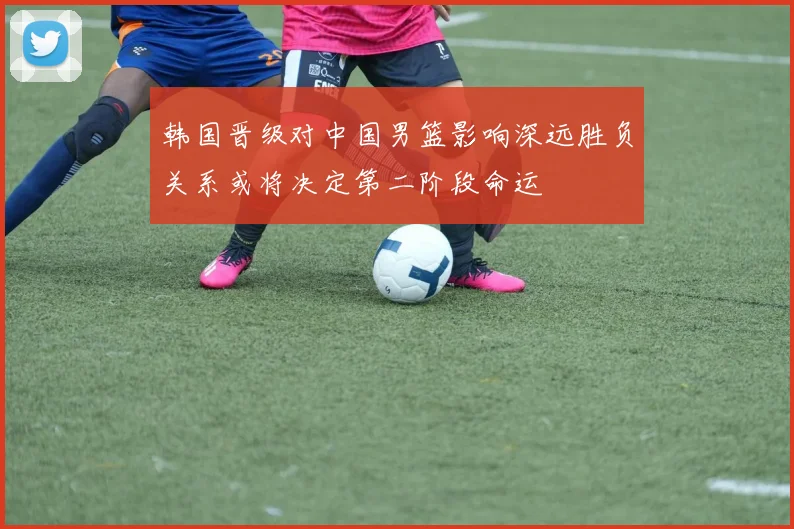 韩国晋级对中国男篮影响深远胜负关系或将决定第二阶段命运