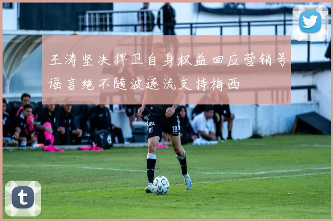 王涛坚决捍卫自身权益回应营销号谣言绝不随波逐流支持梅西