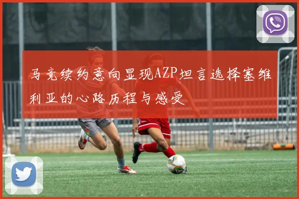 马竞续约意向显现AZP坦言选择塞维利亚的心路历程与感受