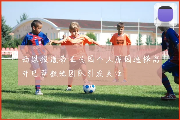 西媒报道蒂亚戈因个人原因选择离开巴萨教练团队引发关注
