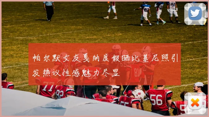 帕尔默女友戛纳度假晒比基尼照引发热议性感魅力尽显