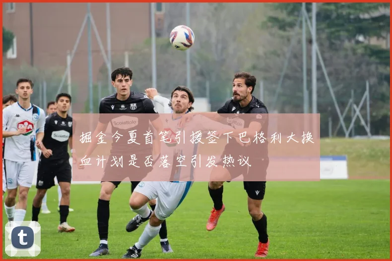 掘金今夏首笔引援签下巴格利大换血计划是否落空引发热议