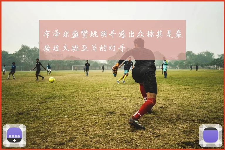 布泽尔盛赞姚明手感出众称其是最接近文班亚马的对手