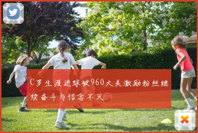 C罗生涯进球破960大关激励粉丝继续奋斗与信念不灭