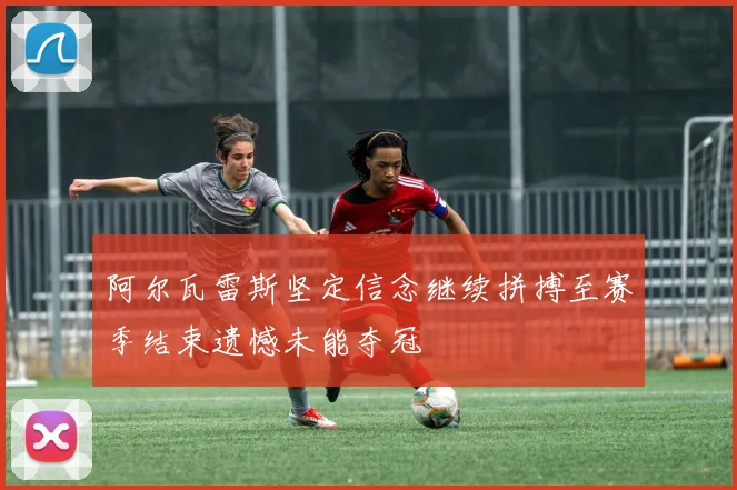 阿尔瓦雷斯坚定信念继续拼搏至赛季结束遗憾未能夺冠