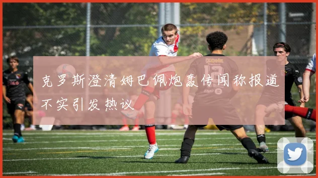 克罗斯澄清姆巴佩炮轰传闻称报道不实引发热议