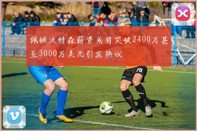 佩顿沃特森薪资或将突破2400万甚至3000万美元引发热议