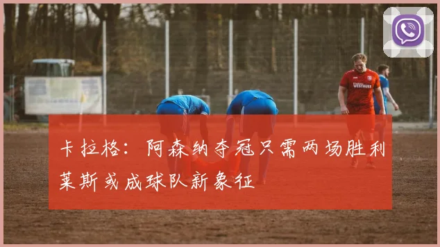 卡拉格：阿森纳夺冠只需两场胜利莱斯或成球队新象征