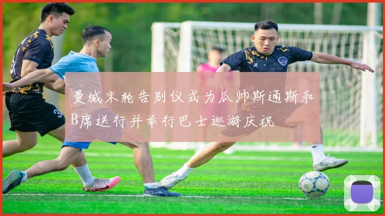 曼城末轮告别仪式为瓜帅斯通斯和B席送行并举行巴士巡游庆祝